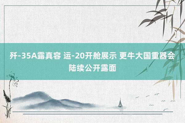 歼-35A露真容 运-20开舱展示 更牛大国重器会陆续公开露面