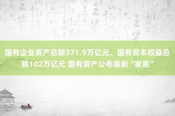 国有企业资产总额371.9万亿元、国有资本权益总额102万亿元 国有资产公布最新“家底”