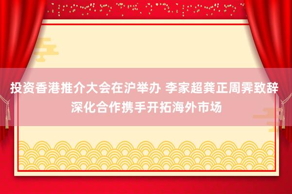 投资香港推介大会在沪举办 李家超龚正周霁致辞 深化合作携手开拓海外市场