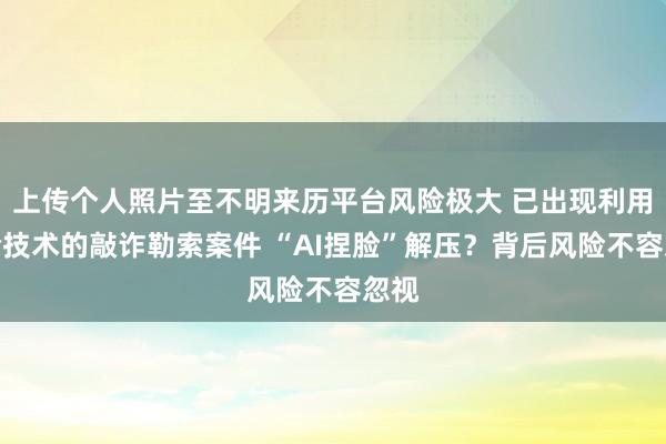 上传个人照片至不明来历平台风险极大 已出现利用换脸技术的敲诈勒索案件 “AI捏脸”解压？背后风险不容忽视