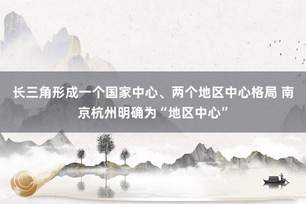 长三角形成一个国家中心、两个地区中心格局 南京杭州明确为“地区中心”