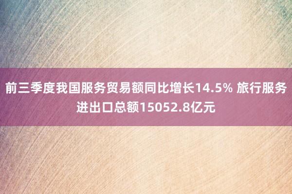 前三季度我国服务贸易额同比增长14.5% 旅行服务进出口总额15052.8亿元