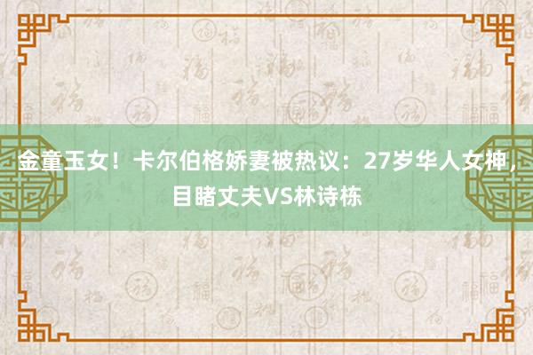 金童玉女！卡尔伯格娇妻被热议：27岁华人女神，目睹丈夫VS林诗栋