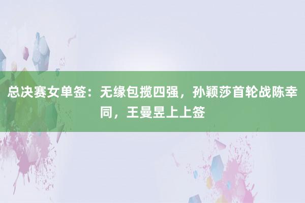 总决赛女单签：无缘包揽四强，孙颖莎首轮战陈幸同，王曼昱上上签