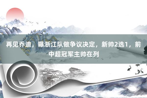 再见乔迪，曝浙江队做争议决定，新帅2选1，前中超冠军主帅在列