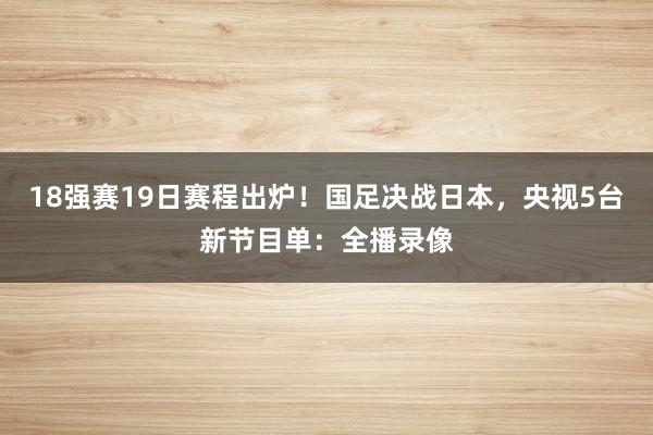 18强赛19日赛程出炉！国足决战日本，央视5台新节目单：全播录像