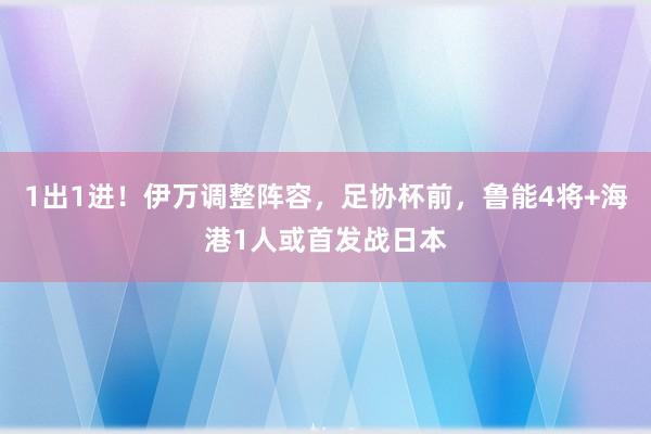 1出1进！伊万调整阵容，足协杯前，鲁能4将+海港1人或首发战日本