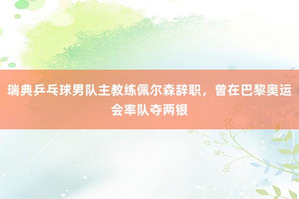 瑞典乒乓球男队主教练佩尔森辞职，曾在巴黎奥运会率队夺两银