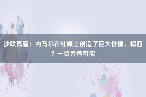 沙联高管：内马尔在社媒上创造了巨大价值，梅西？一切皆有可能