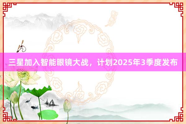 三星加入智能眼镜大战，计划2025年3季度发布