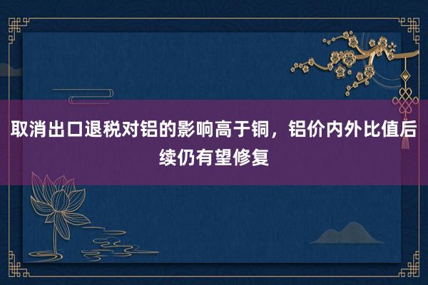 取消出口退税对铝的影响高于铜，铝价内外比值后续仍有望修复