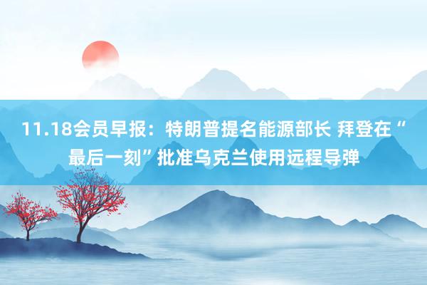 11.18会员早报：特朗普提名能源部长 拜登在“最后一刻”批准乌克兰使用远程导弹