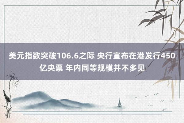 美元指数突破106.6之际 央行宣布在港发行450亿央票 年内同等规模并不多见