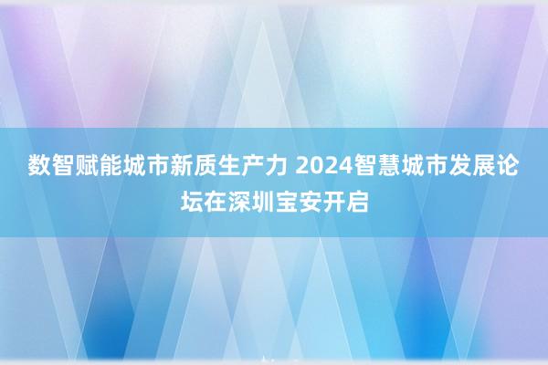 数智赋能城市新质生产力 2024智慧城市发展论坛在深圳宝安开启