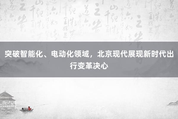 突破智能化、电动化领域，北京现代展现新时代出行变革决心