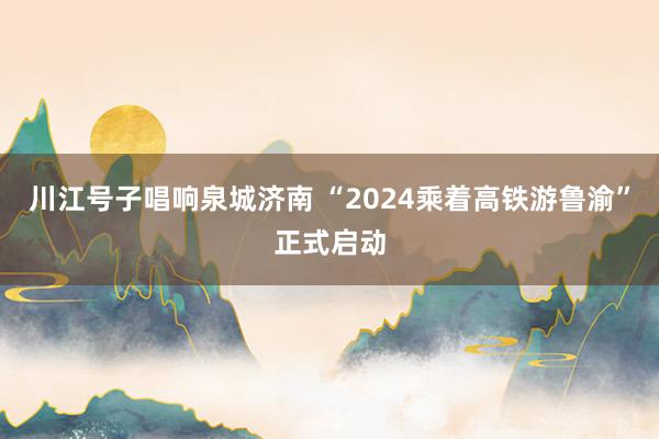 川江号子唱响泉城济南 “2024乘着高铁游鲁渝”正式启动