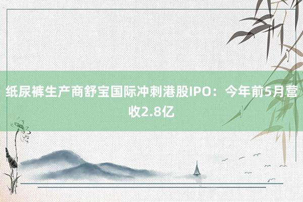 纸尿裤生产商舒宝国际冲刺港股IPO：今年前5月营收2.8亿