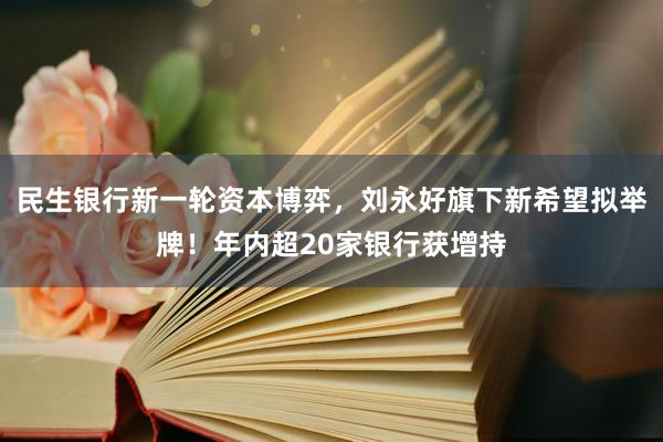 民生银行新一轮资本博弈，刘永好旗下新希望拟举牌！年内超20家银行获增持