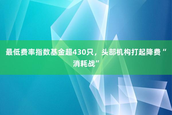 最低费率指数基金超430只，头部机构打起降费“消耗战”