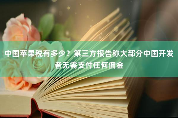 中国苹果税有多少？第三方报告称大部分中国开发者无需支付任何佣金