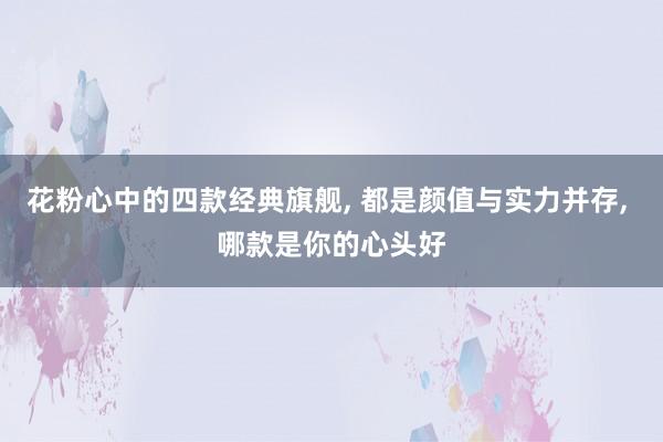 花粉心中的四款经典旗舰, 都是颜值与实力并存, 哪款是你的心头好