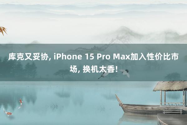 库克又妥协, iPhone 15 Pro Max加入性价比市场, 换机太香!