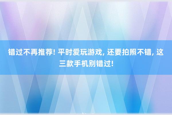 错过不再推荐! 平时爱玩游戏, 还要拍照不错, 这三款手机别错过!