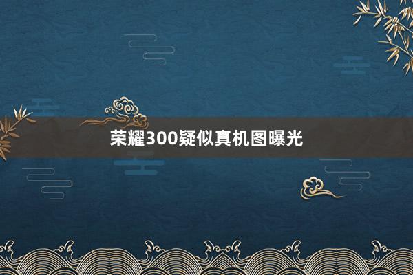 荣耀300疑似真机图曝光