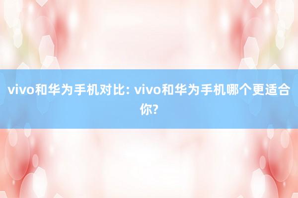 vivo和华为手机对比: vivo和华为手机哪个更适合你?