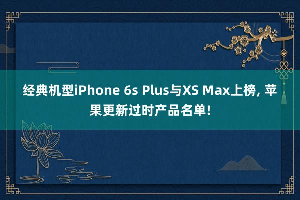 经典机型iPhone 6s Plus与XS Max上榜, 苹果更新过时产品名单!