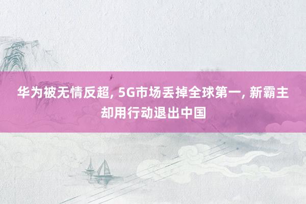 华为被无情反超, 5G市场丢掉全球第一, 新霸主却用行动退出中国