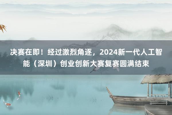 决赛在即！经过激烈角逐，2024新一代人工智能（深圳）创业创新大赛复赛圆满结束