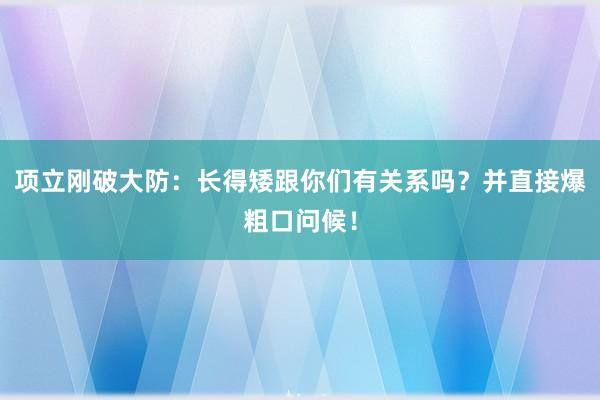 项立刚破大防：长得矮跟你们有关系吗？并直接爆粗口问候！