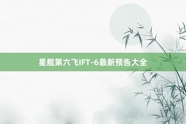 星舰第六飞IFT-6最新预告大全