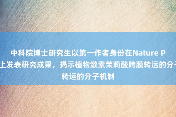 中科院博士研究生以第一作者身份在Nature Plants上发表研究成果，揭示植物激素茉莉酸跨膜转运的分子机制