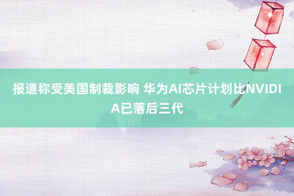 报道称受美国制裁影响 华为AI芯片计划比NVIDIA已落后三代