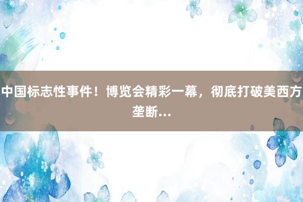 中国标志性事件！博览会精彩一幕，彻底打破美西方垄断...