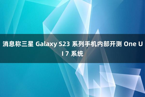 消息称三星 Galaxy S23 系列手机内部开测 One UI 7 系统