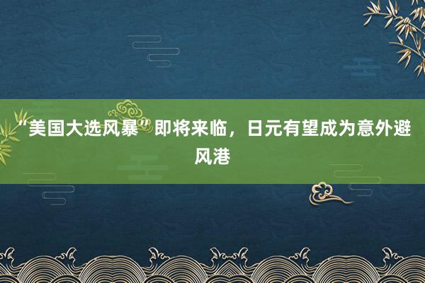 “美国大选风暴”即将来临，日元有望成为意外避风港