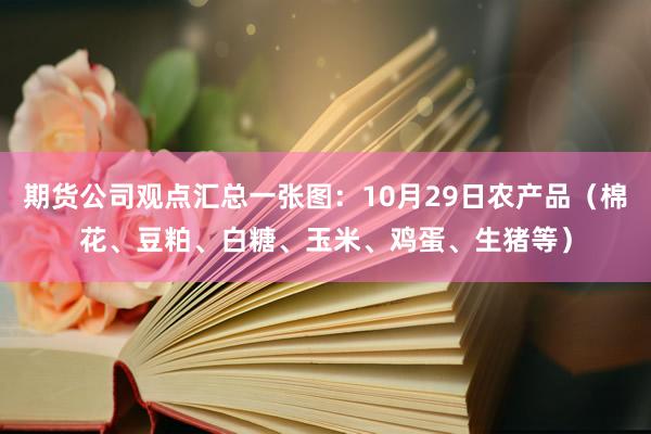 期货公司观点汇总一张图：10月29日农产品（棉花、豆粕、白糖、玉米、鸡蛋、生猪等）