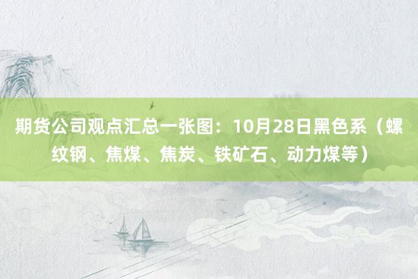 期货公司观点汇总一张图：10月28日黑色系（螺纹钢、焦煤、焦炭、铁矿石、动力煤等）