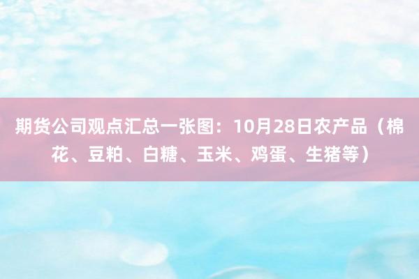 期货公司观点汇总一张图：10月28日农产品（棉花、豆粕、白糖、玉米、鸡蛋、生猪等）