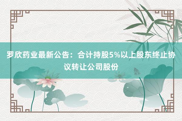 罗欣药业最新公告：合计持股5%以上股东终止协议转让公司股份