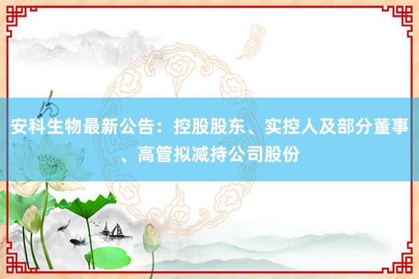 安科生物最新公告：控股股东、实控人及部分董事、高管拟减持公司股份