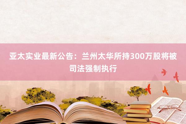 亚太实业最新公告：兰州太华所持300万股将被司法强制执行