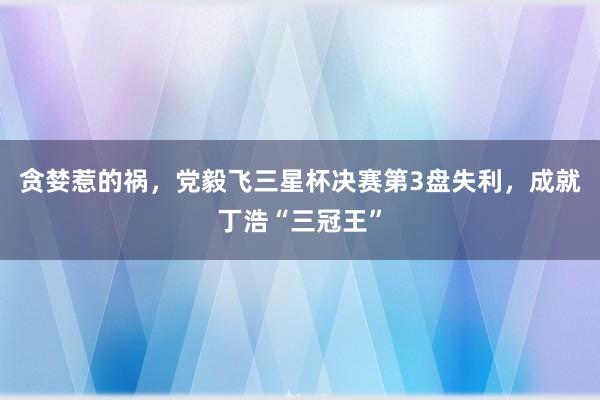 贪婪惹的祸，党毅飞三星杯决赛第3盘失利，成就丁浩“三冠王”