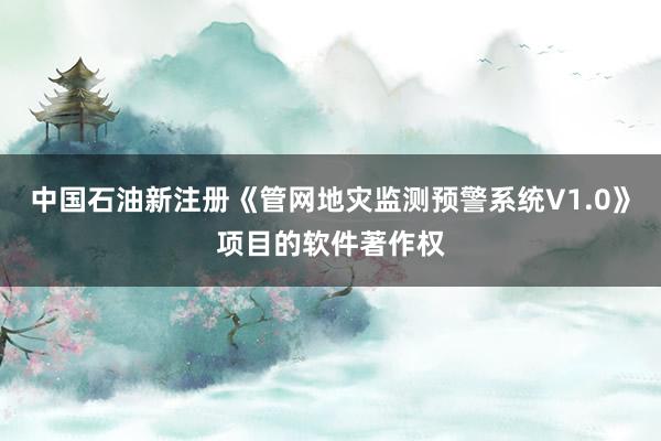 中国石油新注册《管网地灾监测预警系统V1.0》项目的软件著作权