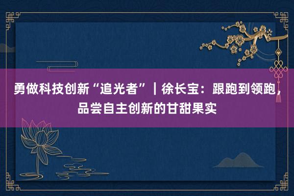 勇做科技创新“追光者”｜徐长宝：跟跑到领跑，品尝自主创新的甘甜果实