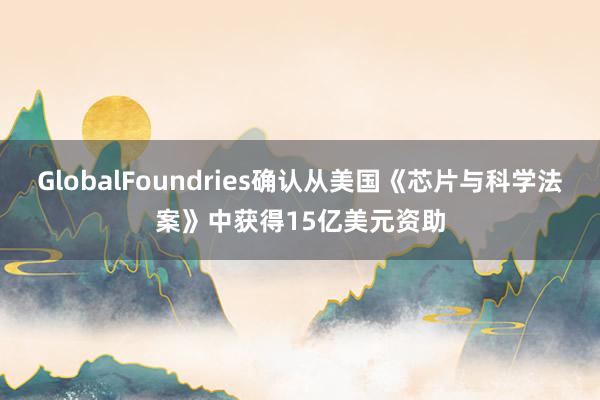 GlobalFoundries确认从美国《芯片与科学法案》中获得15亿美元资助