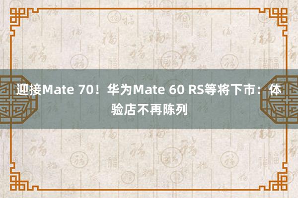 迎接Mate 70！华为Mate 60 RS等将下市：体验店不再陈列